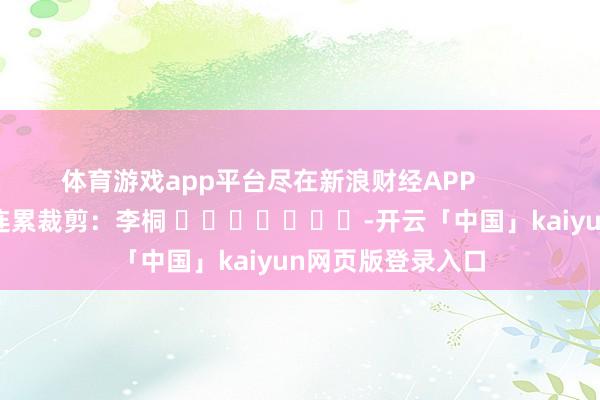 体育游戏app平台尽在新浪财经APP            						连累裁剪：李桐 							-开云「中国」kaiyun网页版登录入口