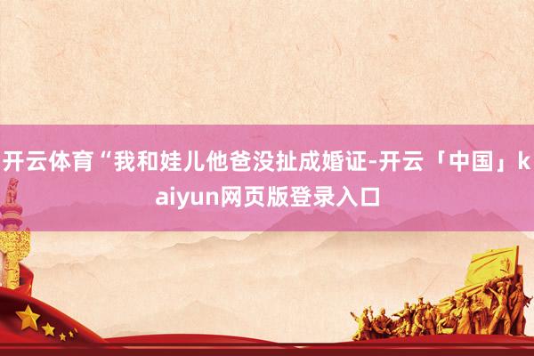 开云体育“我和娃儿他爸没扯成婚证-开云「中国」kaiyun网页版登录入口