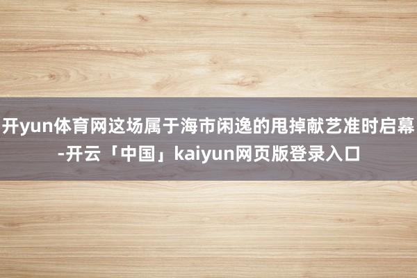 开yun体育网这场属于海市闲逸的甩掉献艺准时启幕-开云「中国」kaiyun网页版登录入口