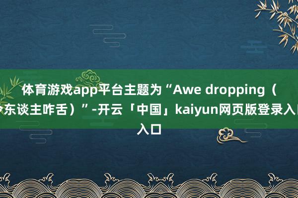体育游戏app平台主题为“Awe dropping(令东谈主咋舌)”-开云「中国」kaiyun网页版登录入口