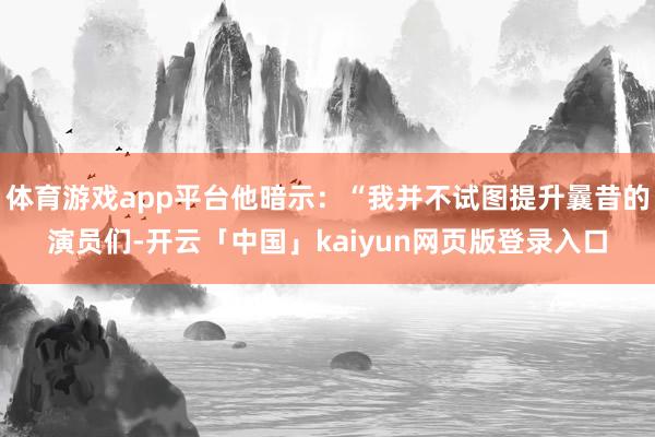 体育游戏app平台他暗示：“我并不试图提升曩昔的演员们-开云「中国」kaiyun网页版登录入口
