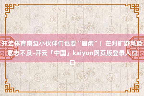 开云体育南边小伙伴们也要“幽闲”!在对旷野风险意志不及-开云「中国」kaiyun网页版登录入口