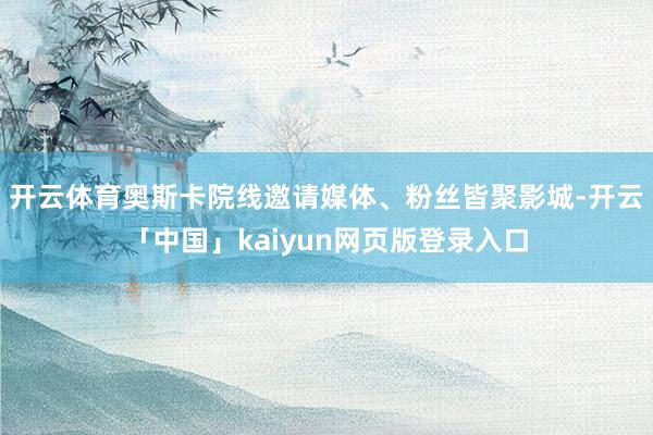 开云体育奥斯卡院线邀请媒体、粉丝皆聚影城-开云「中国」kaiyun网页版登录入口