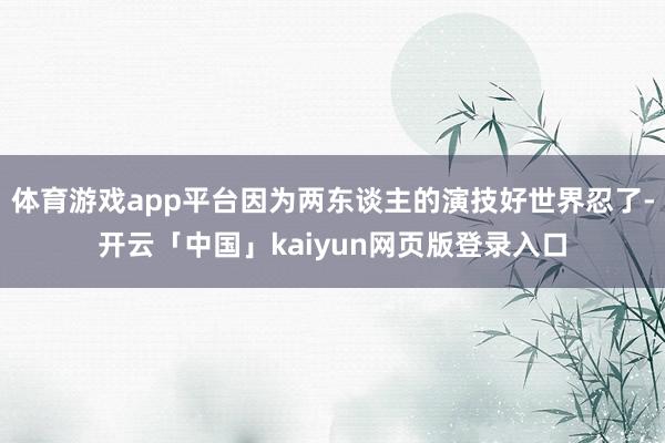 体育游戏app平台因为两东谈主的演技好世界忍了-开云「中国」kaiyun网页版登录入口