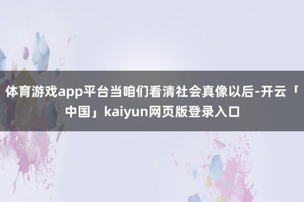 体育游戏app平台当咱们看清社会真像以后-开云「中国」kaiyun网页版登录入口