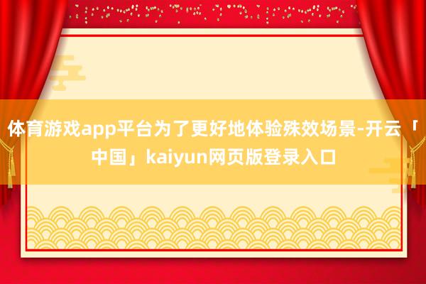 体育游戏app平台为了更好地体验殊效场景-开云「中国」kaiyun网页版登录入口