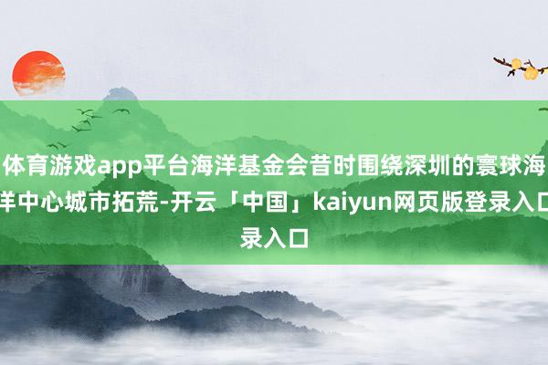 体育游戏app平台海洋基金会昔时围绕深圳的寰球海洋中心城市拓荒-开云「中国」kaiyun网页版登录入口