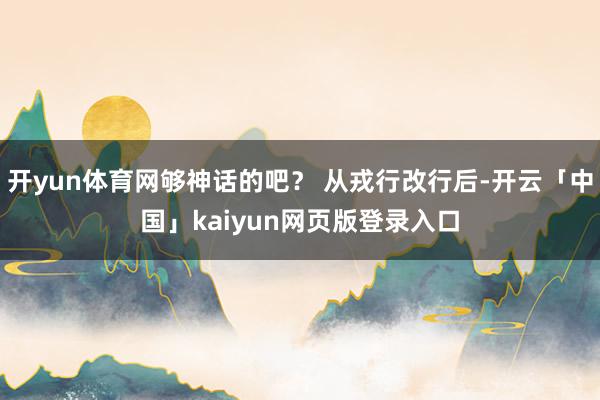 开yun体育网够神话的吧？ 从戎行改行后-开云「中国」kaiyun网页版登录入口