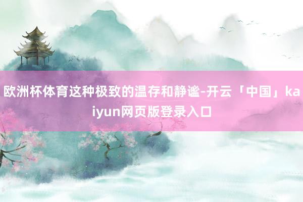 欧洲杯体育这种极致的温存和静谧-开云「中国」kaiyun网页版登录入口