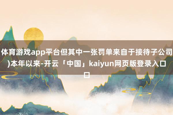 体育游戏app平台但其中一张罚单来自于接待子公司)本年以来-开云「中国」kaiyun网页版登录入口