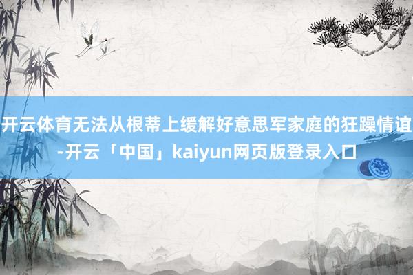开云体育无法从根蒂上缓解好意思军家庭的狂躁情谊-开云「中国」kaiyun网页版登录入口