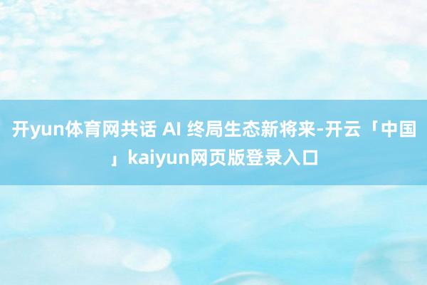 开yun体育网共话 AI 终局生态新将来-开云「中国」kaiyun网页版登录入口