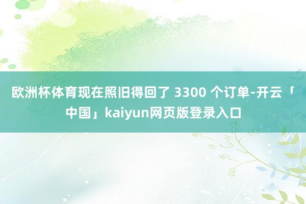 欧洲杯体育现在照旧得回了 3300 个订单-开云「中国」kaiyun网页版登录入口