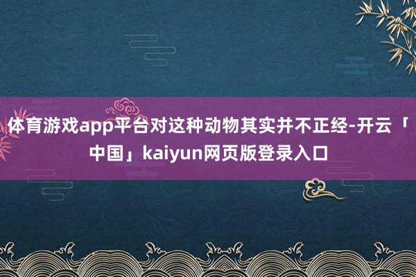体育游戏app平台对这种动物其实并不正经-开云「中国」kaiyun网页版登录入口