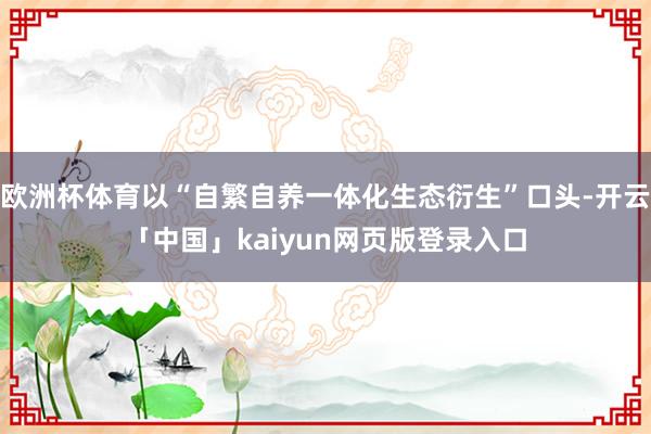 欧洲杯体育以“自繁自养一体化生态衍生”口头-开云「中国」kaiyun网页版登录入口