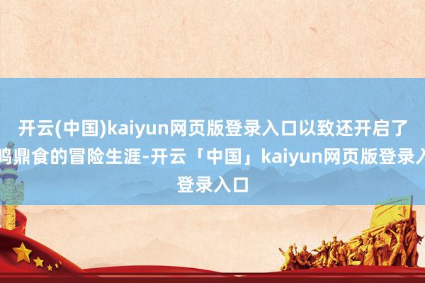 开云(中国)kaiyun网页版登录入口以致还开启了钟鸣鼎食的冒险生涯-开云「中国」kaiyun网页版登录入口