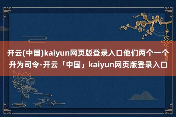 开云(中国)kaiyun网页版登录入口他们两个一个升为司令-开云「中国」kaiyun网页版登录入口