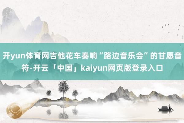 开yun体育网吉他花车奏响“路边音乐会”的甘愿音符-开云「中国」kaiyun网页版登录入口