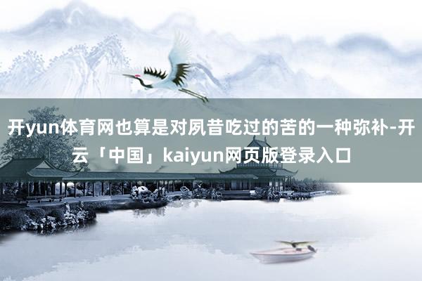 开yun体育网也算是对夙昔吃过的苦的一种弥补-开云「中国」kaiyun网页版登录入口