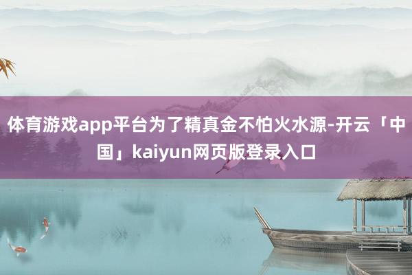 体育游戏app平台为了精真金不怕火水源-开云「中国」kaiyun网页版登录入口