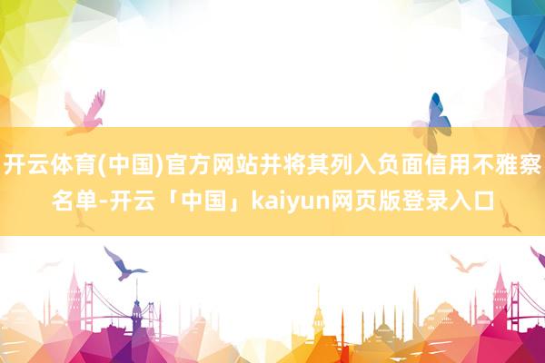 开云体育(中国)官方网站并将其列入负面信用不雅察名单-开云「中国」kaiyun网页版登录入口