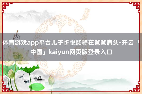 体育游戏app平台儿子忻悦肠骑在爸爸肩头-开云「中国」kaiyun网页版登录入口