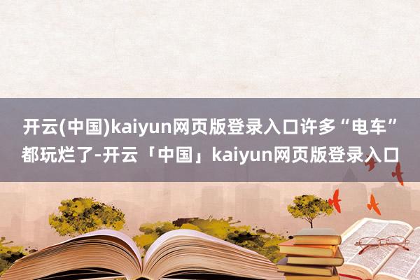 开云(中国)kaiyun网页版登录入口许多“电车”都玩烂了-开云「中国」kaiyun网页版登录入口