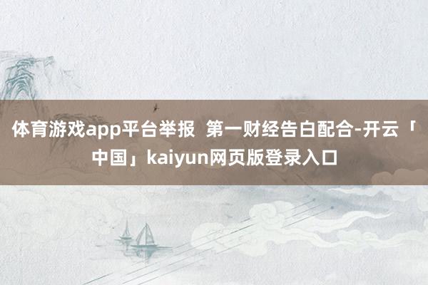 体育游戏app平台举报 第一财经告白配合-开云「中国」kaiyun网页版登录入口