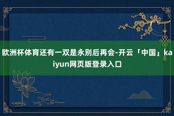 欧洲杯体育还有一双是永别后再会-开云「中国」kaiyun网页版登录入口
