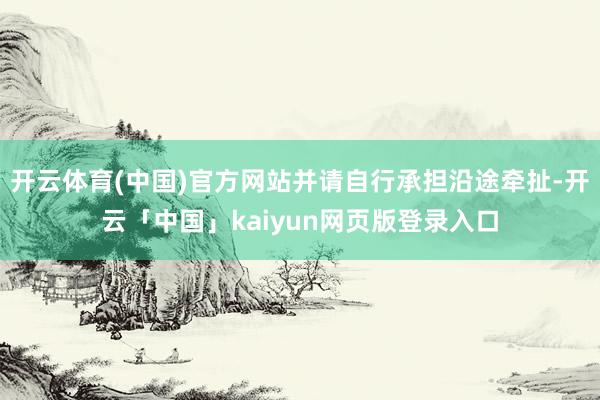 开云体育(中国)官方网站并请自行承担沿途牵扯-开云「中国」kaiyun网页版登录入口