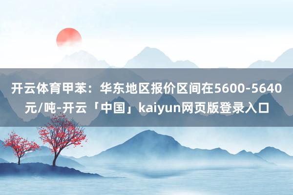 开云体育甲苯:华东地区报价区间在5600-5640元/吨-开云「中国」kaiyun网页版登录入口