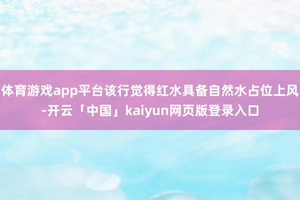体育游戏app平台该行觉得红水具备自然水占位上风-开云「中国」kaiyun网页版登录入口