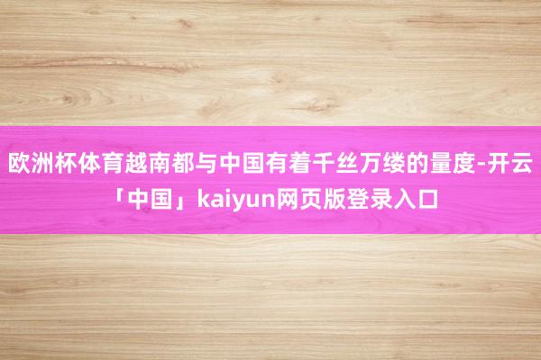 欧洲杯体育越南都与中国有着千丝万缕的量度-开云「中国」kaiyun网页版登录入口