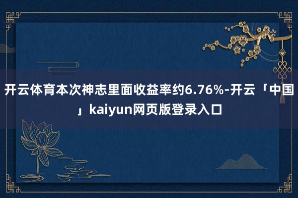 开云体育本次神志里面收益率约6.76%-开云「中国」kaiyun网页版登录入口