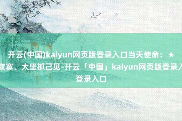 开云(中国)kaiyun网页版登录入口当天使命：★☆寂寞、太坚抓己见-开云「中国」kaiyun网页版登录入口