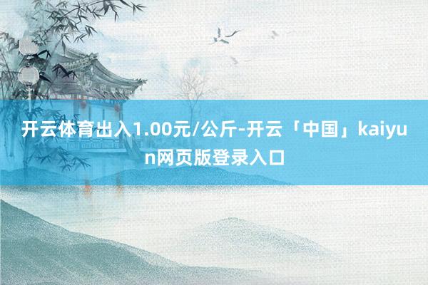 开云体育出入1.00元/公斤-开云「中国」kaiyun网页版登录入口