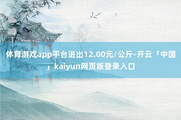 体育游戏app平台进出12.00元/公斤-开云「中国」kaiyun网页版登录入口