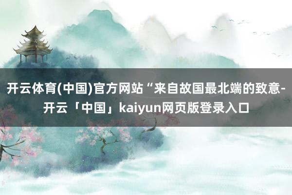 开云体育(中国)官方网站“来自故国最北端的致意-开云「中国」kaiyun网页版登录入口