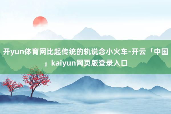 开yun体育网比起传统的轨说念小火车-开云「中国」kaiyun网页版登录入口