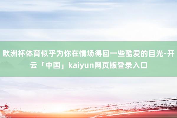 欧洲杯体育似乎为你在情场得回一些酷爱的目光-开云「中国」kaiyun网页版登录入口