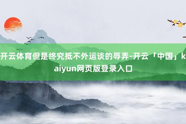 开云体育但是终究抵不外运谈的辱弄-开云「中国」kaiyun网页版登录入口