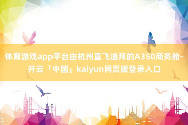 体育游戏app平台由杭州直飞迪拜的A350商务舱-开云「中国」kaiyun网页版登录入口