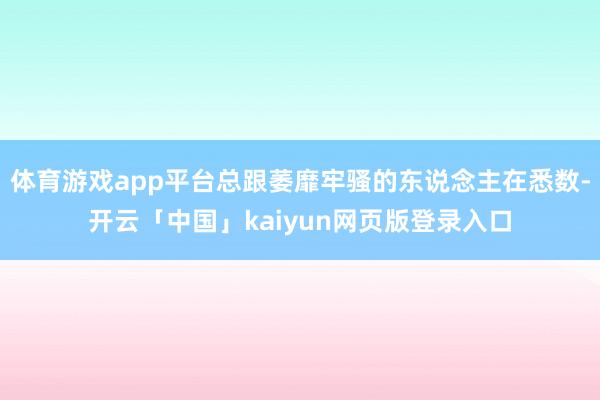 体育游戏app平台总跟萎靡牢骚的东说念主在悉数-开云「中国」kaiyun网页版登录入口