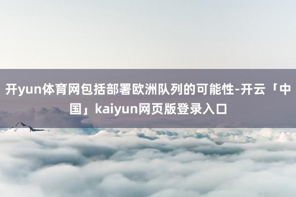 开yun体育网包括部署欧洲队列的可能性-开云「中国」kaiyun网页版登录入口
