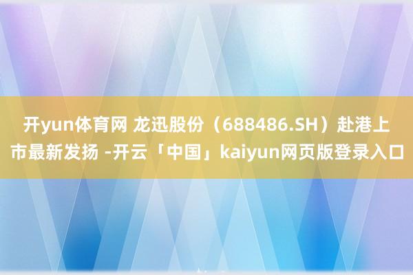 开yun体育网 龙迅股份（688486.SH）赴港上市最新发扬 -开云「中国」kaiyun网页版登录入口