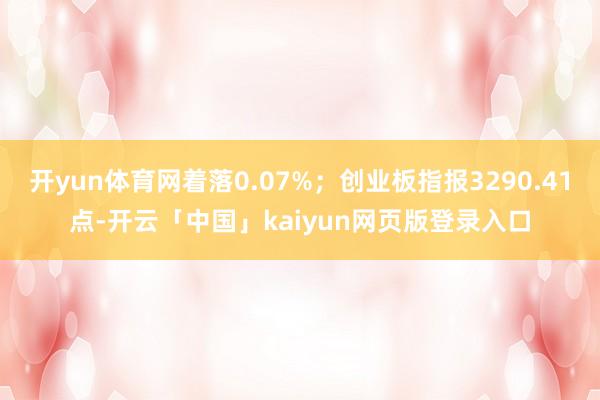 开yun体育网着落0.07%;创业板指报3290.41点-开云「中国」kaiyun网页版登录入口