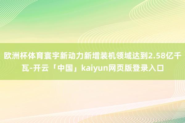 欧洲杯体育寰宇新动力新增装机领域达到2.58亿千瓦-开云「中国」kaiyun网页版登录入口