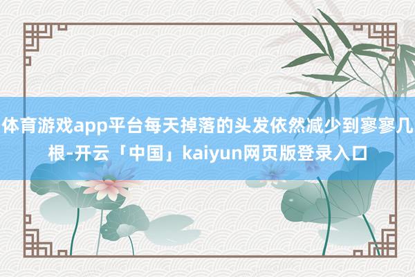 体育游戏app平台每天掉落的头发依然减少到寥寥几根-开云「中国」kaiyun网页版登录入口