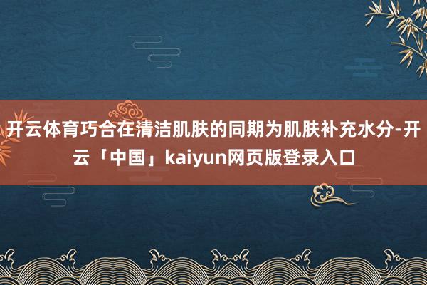 开云体育巧合在清洁肌肤的同期为肌肤补充水分-开云「中国」kaiyun网页版登录入口