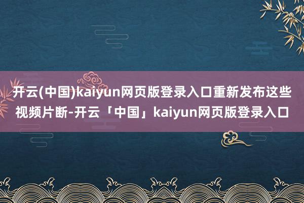 开云(中国)kaiyun网页版登录入口重新发布这些视频片断-开云「中国」kaiyun网页版登录入口
